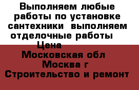 Выполняем любые работы по установке сантехники, выполняем отделочные работы! › Цена ­ 1 000 - Московская обл., Москва г. Строительство и ремонт » Сантехника   . Московская обл.